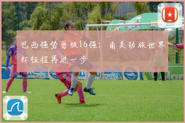 巴西强势晋级16强：南美劲旅世界杯征程再进一步