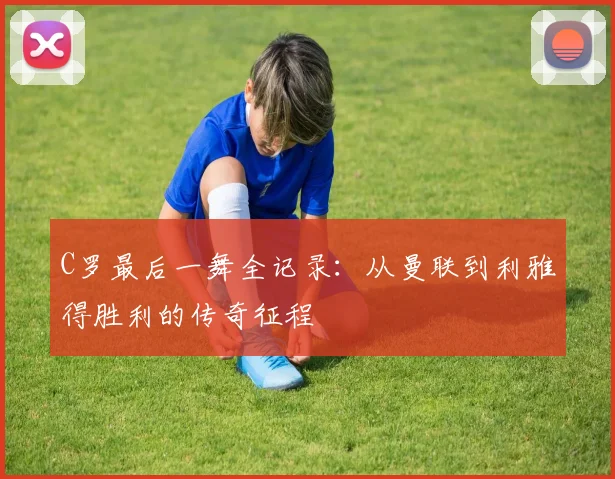 C罗最后一舞全记录：从曼联到利雅得胜利的传奇征程