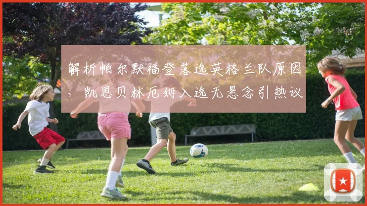 解析帕尔默福登落选英格兰队原因，凯恩贝林厄姆入选无悬念引热议