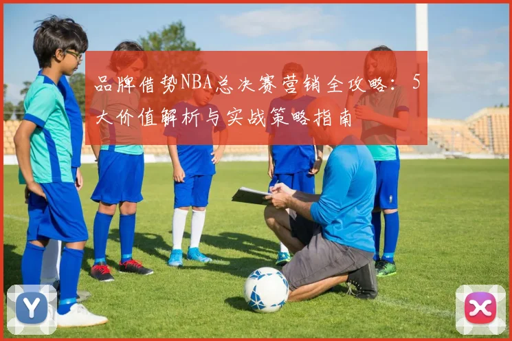 品牌借势NBA总决赛营销全攻略：5大价值解析与实战策略指南