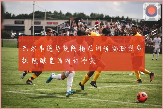 巴尔韦德与楚阿梅尼训练场激烈争执 险酿皇马内讧冲突