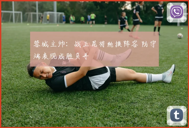 蓉城主帅：战玉昆将轮换阵容 防守端表现成胜负手