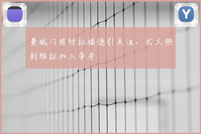 曼城门将特拉福德引关注，尤文热刺维拉加入争夺