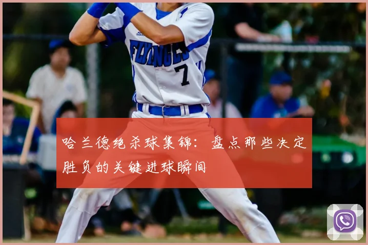 哈兰德绝杀球集锦：盘点那些决定胜负的关键进球瞬间