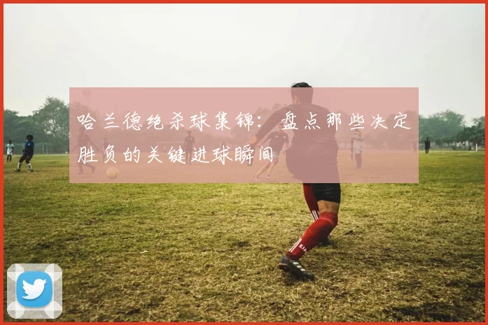 哈兰德绝杀球集锦：盘点那些决定胜负的关键进球瞬间