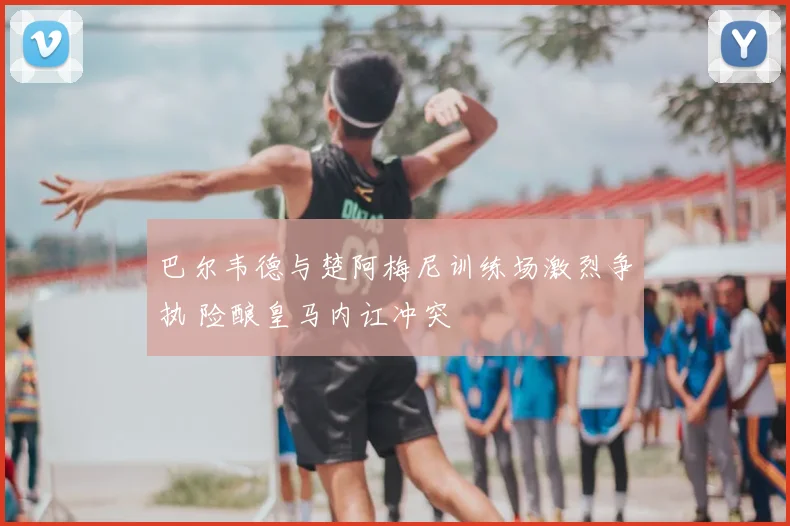 巴尔韦德与楚阿梅尼训练场激烈争执 险酿皇马内讧冲突