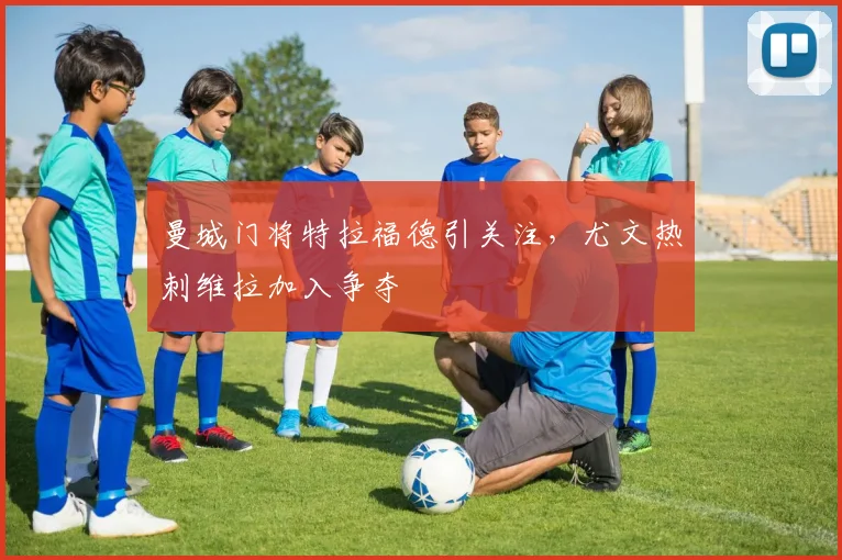 曼城门将特拉福德引关注，尤文热刺维拉加入争夺