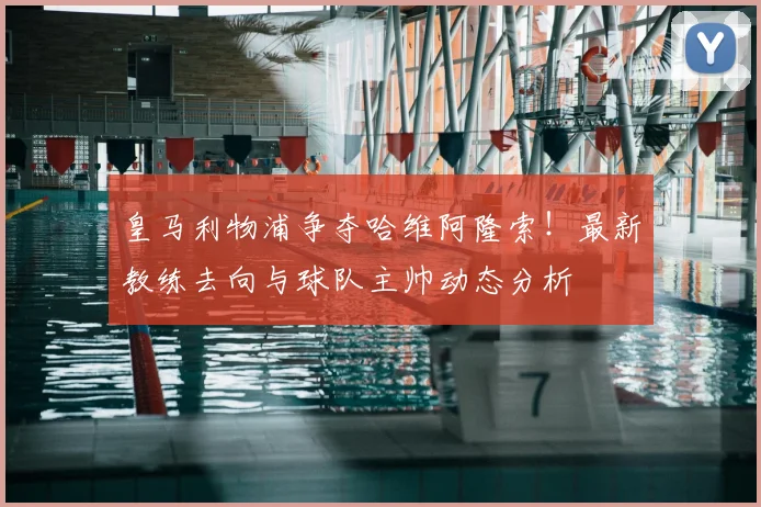 皇马利物浦争夺哈维阿隆索！最新教练去向与球队主帅动态分析
